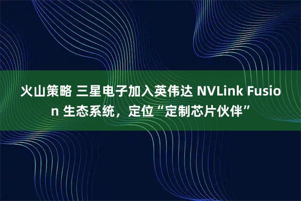 火山策略 三星电子加入英伟达 NVLink Fusion 生态系统，定位“定制芯片伙伴”