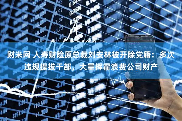 财米网 人寿财险原总裁刘安林被开除党籍：多次违规提拔干部，大量挥霍浪费公司财产