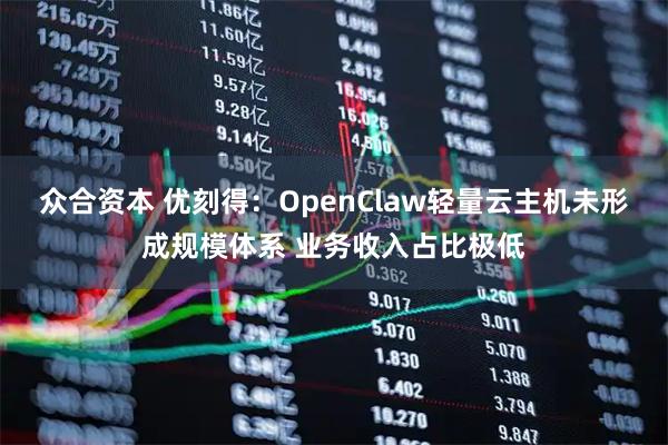 众合资本 优刻得：OpenClaw轻量云主机未形成规模体系 业务收入占比极低