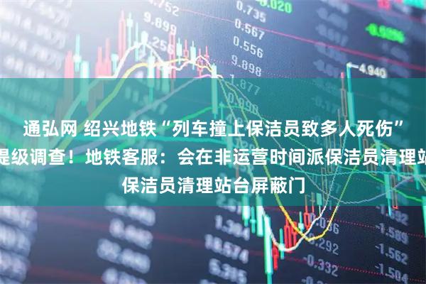 通弘网 绍兴地铁“列车撞上保洁员致多人死伤”？浙江已提级调查！地铁客服：会在非运营时间派保洁员清理站台屏蔽门