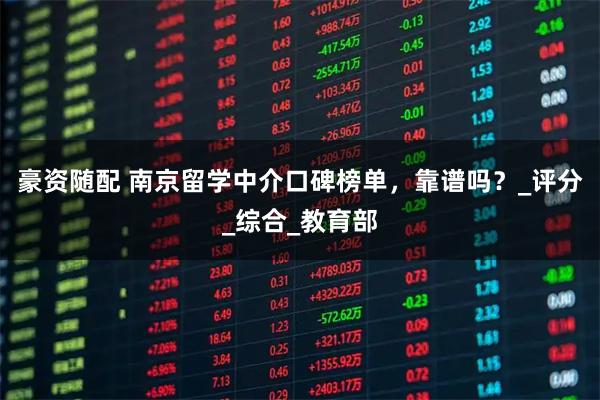 豪资随配 南京留学中介口碑榜单，靠谱吗？_评分_综合_教育部