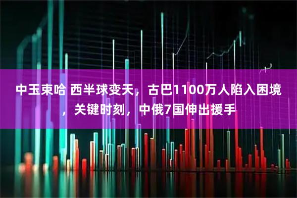 中玉束哈 西半球变天,古巴1100万人陷入困境,关键时刻,中俄7国伸出援手