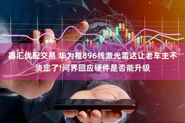 嘉汇优配交易 华为推896线激光雷达让老车主不淡定了!问界回应硬件是否能升级