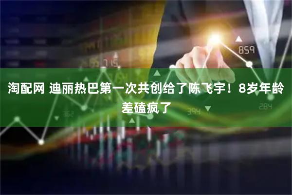 淘配网 迪丽热巴第一次共创给了陈飞宇!8岁年龄差磕疯了