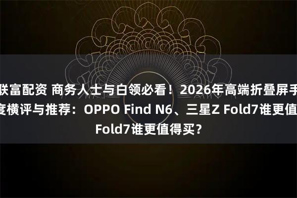 联富配资 商务人士与白领必看!2026年高端折叠屏手机深度横评与推荐:OPPO Find N6、三星Z Fold7谁更值得买?