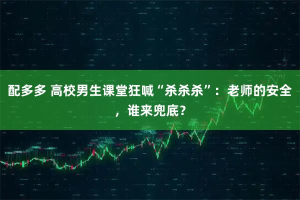 配多多 高校男生课堂狂喊“杀杀杀”：老师的安全，谁来兜底？