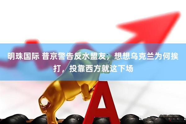明珠国际 普京警告反水盟友，想想乌克兰为何挨打，投靠西方就这下场