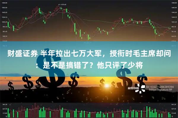 财盛证券 半年拉出七万大军，授衔时毛主席却问：是不是搞错了？他只评了少将