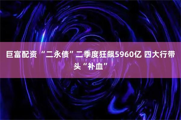 巨富配资 “二永债”二季度狂飙5960亿 四大行带头“补血”
