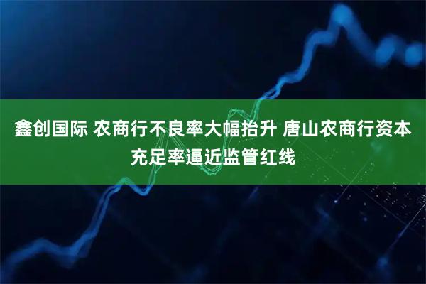 鑫创国际 农商行不良率大幅抬升 唐山农商行资本充足率逼近监管红线