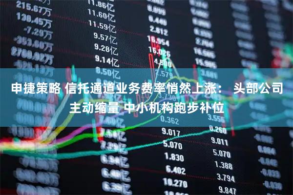 申捷策略 信托通道业务费率悄然上涨： 头部公司主动缩量 中小机构跑步补位