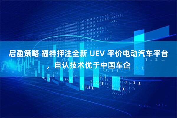 启盈策略 福特押注全新 UEV 平价电动汽车平台,自认技术优于中国车企