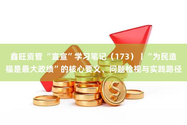 鑫旺资管 “宣宣”学习笔记（173）丨“为民造福是最大政绩”的核心要义、问题检视与实践路径