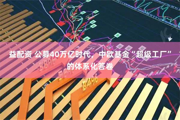 益配资 公募40万亿时代，中欧基金“超级工厂”的体系化答卷