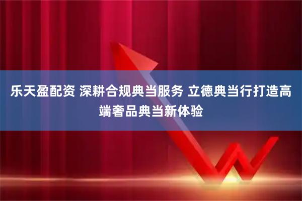 乐天盈配资 深耕合规典当服务 立德典当行打造高端奢品典当新体验