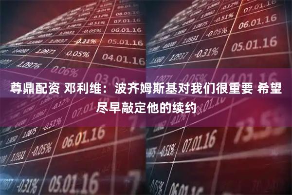 尊鼎配资 邓利维：波齐姆斯基对我们很重要 希望尽早敲定他的续约