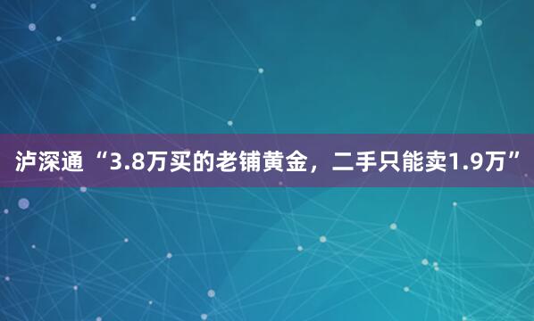 泸深通 “3.8万买的老铺黄金，二手只能卖1.9万”