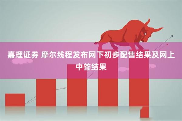 嘉理证券 摩尔线程发布网下初步配售结果及网上中签结果